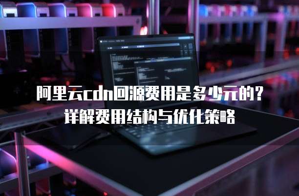 阿里云cdn回源费用是多少元的?详解费用结构与优化策略