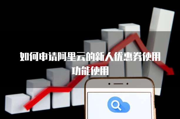 如何申请阿里云的新人优惠券使用功能使用