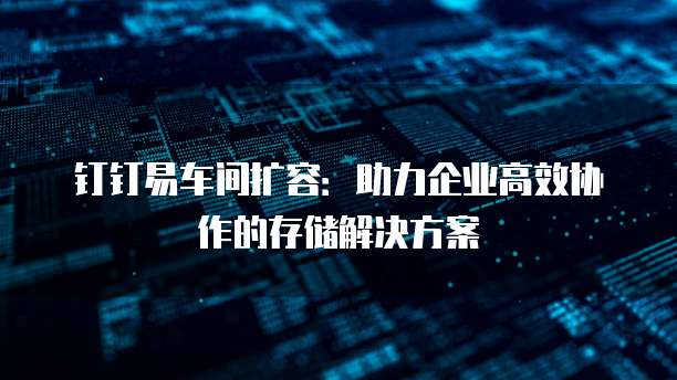 钉钉易车间扩容:助力企业高效协作的存储解决方案