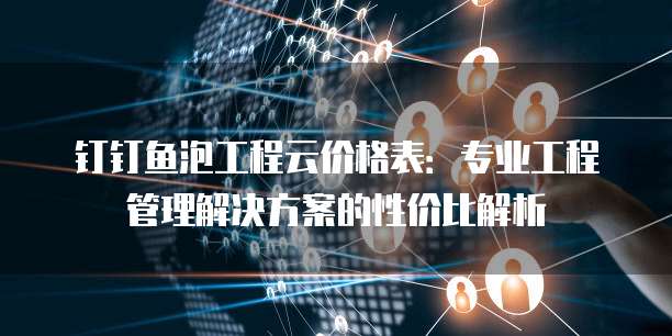 钉钉鱼泡工程云价格表:专业工程管理解决方案的性价比解析