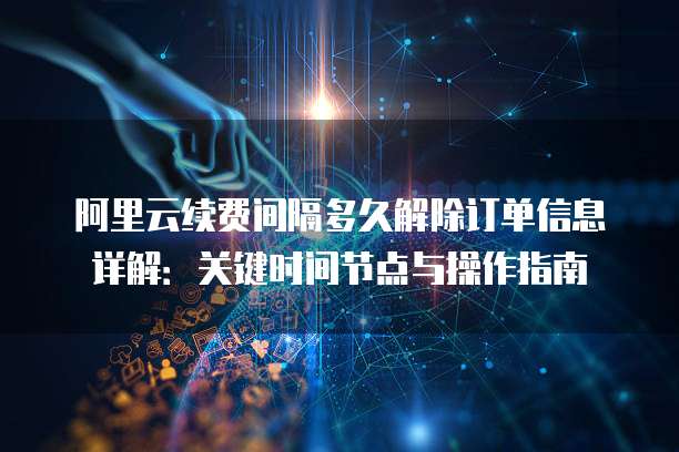 阿里云续费间隔多久解除订单信息详解:关键时间节点与操作指南