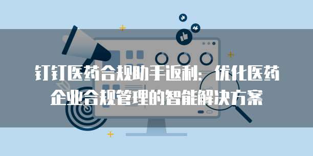 钉钉医药合规助手返利：优化医药企业合规管理的智能解决方案
