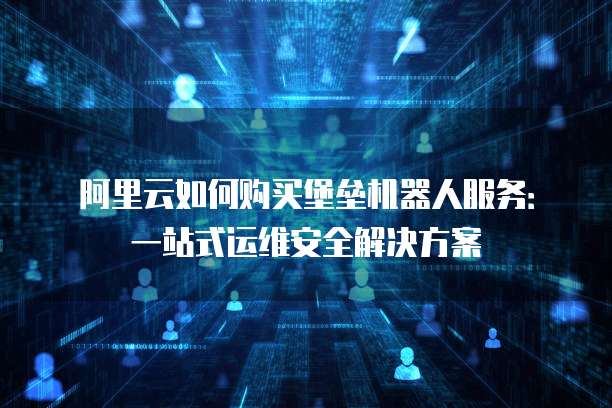 阿里云如何购买堡垒机器人服务:一站式运维安全解决方案