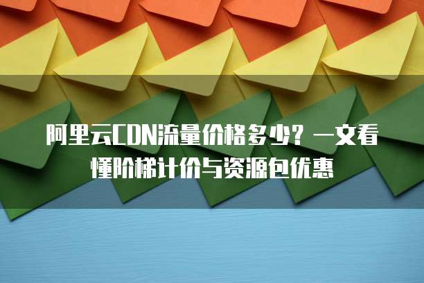 阿里云CDN流量价格多少?一文看懂阶梯计价与资源包优惠