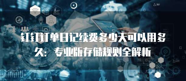 钉钉订单日记续费多少天可以用多久:专业版存储规则全解析