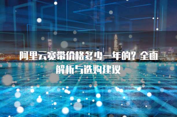 阿里云宽带价格多少一年的?全面解析与选购建议