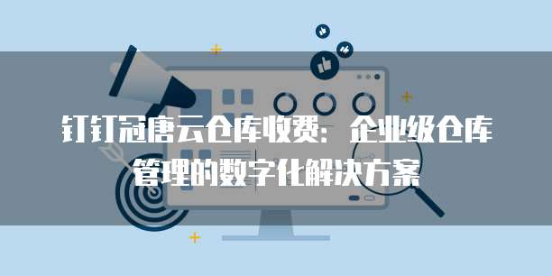 钉钉冠唐云仓库收费:企业级仓库管理的数字化解决方案