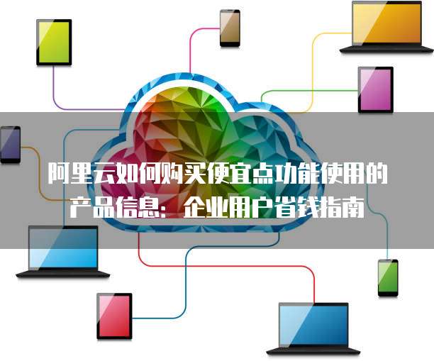 阿里云如何购买便宜点功能使用的产品信息:企业用户省钱指南