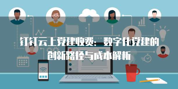 钉钉云上党建收费:数字化党建的创新路径与成本解析