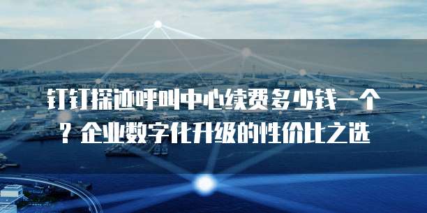 钉钉探迹呼叫中心续费多少钱一个?企业数字化升级的性价比之选