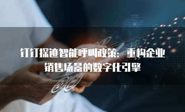 钉钉探迹智能呼叫政策:重构企业销售场景的数字化引擎