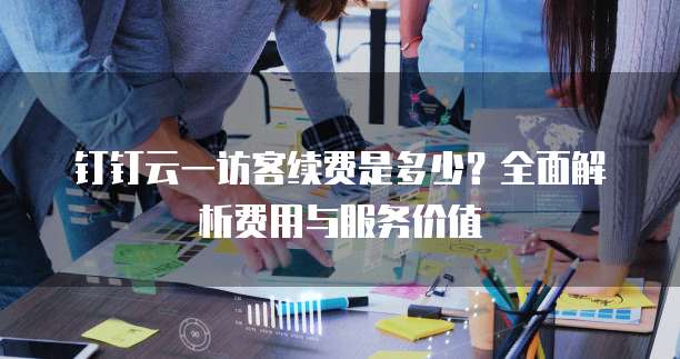 钉钉云一访客续费是多少?全面解析费用与服务价值