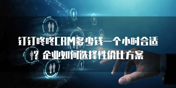 钉钉咚咚CRM多少钱一个小时合适?企业如何选择性价比方案