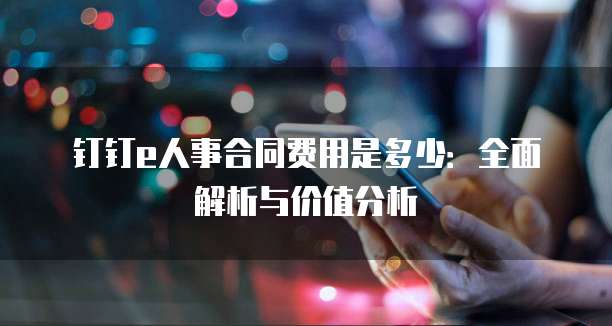 钉钉e人事合同费用是多少:全面解析与价值分析