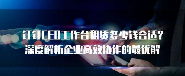 钉钉CEO工作台租赁多少钱合适?深度解析企业高效协作的最优解