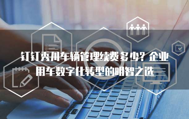 钉钉秀川车辆管理续费多少？企业用车数字化转型的明智之选