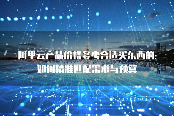 阿里云产品价格多少合适买东西的：如何精准匹配需求与预算
