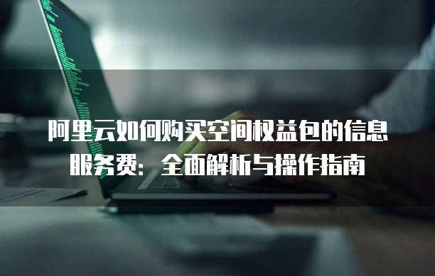 阿里云如何购买空间权益包的信息服务费:全面解析与操作指南