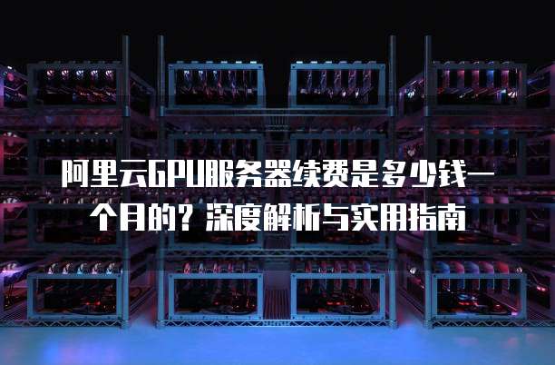 阿里云GPU服务器续费是多少钱一个月的?深度解析与实用指南