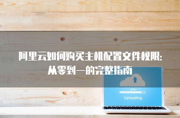 阿里云如何购买主机配置文件权限:从零到一的完整指南