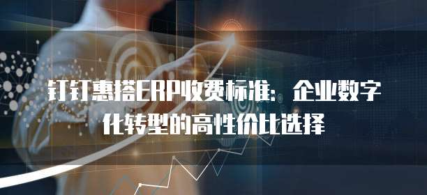 钉钉惠搭ERP收费标准:企业数字化转型的高性价比选择