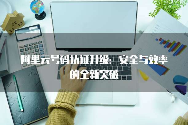 阿里云号码认证升级：安全与效率的全新突破