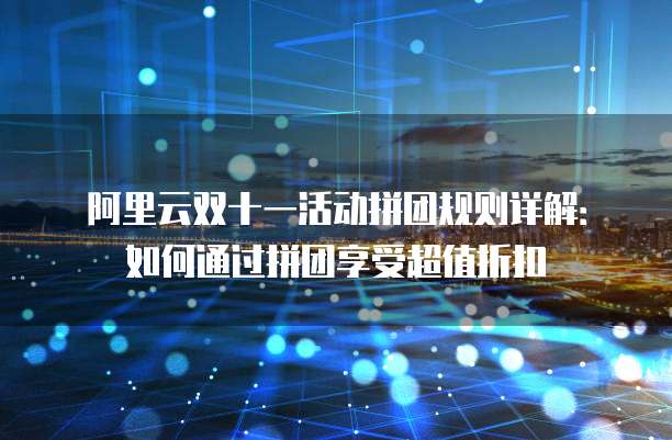 阿里云双十一活动拼团规则详解:如何通过拼团享受超值折扣