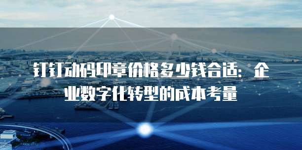 钉钉动码印章价格多少钱合适:企业数字化转型的成本考量