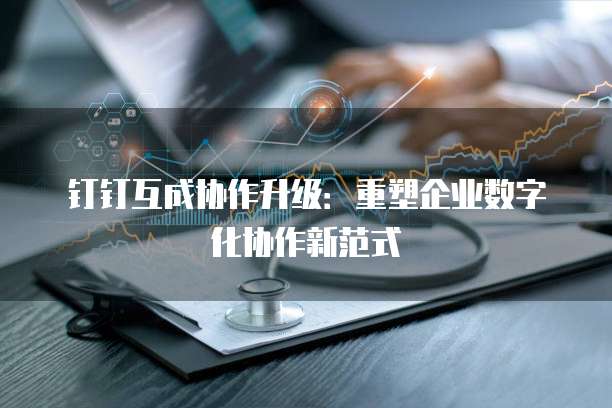 钉钉互成协作升级：重塑企业数字化协作新范式