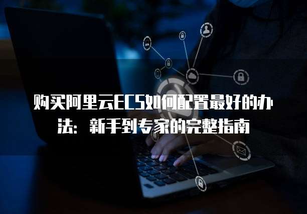 购买阿里云ECS如何配置最好的办法:新手到专家的完整指南