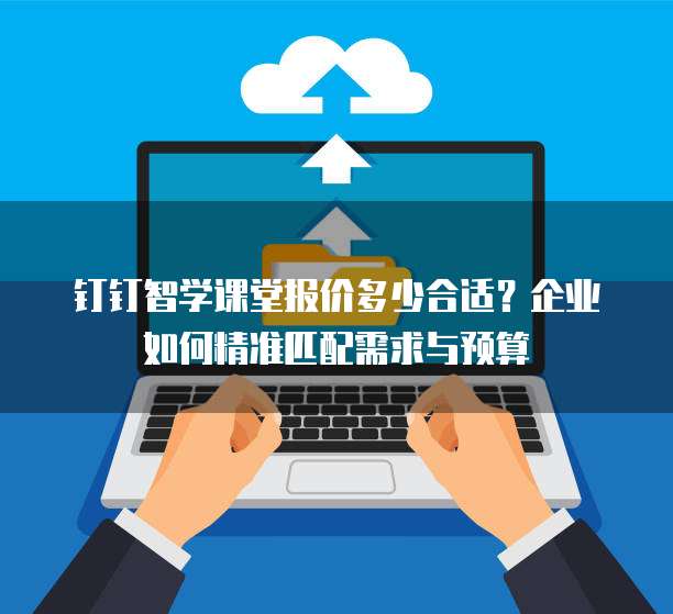 钉钉智学课堂报价多少合适?企业如何精准匹配需求与预算