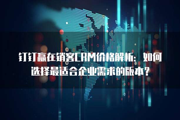 钉钉赢在销客CRM价格解析：如何选择最适合企业需求的版本？