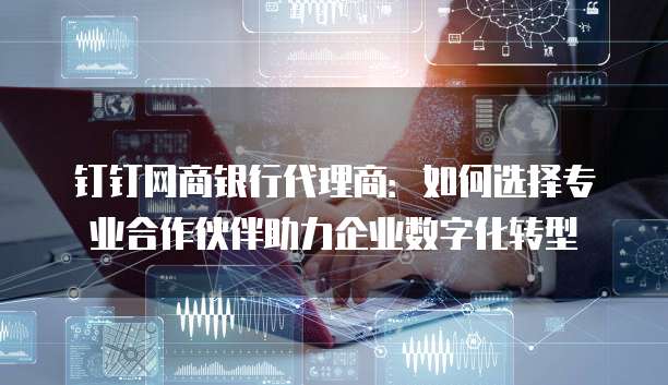 钉钉网商银行代理商：如何选择专业合作伙伴助力企业数字化转型