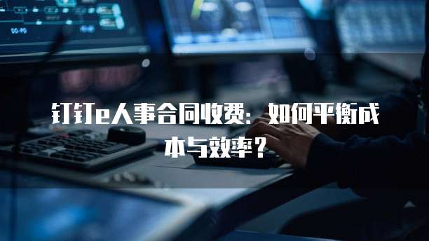 钉钉e人事合同收费:如何平衡成本与效率?