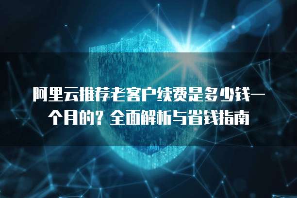 阿里云推荐老客户续费是多少钱一个月的？全面解析与省钱指南