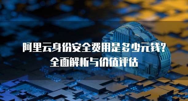 阿里云身份安全费用是多少元钱？全面解析与价值评估