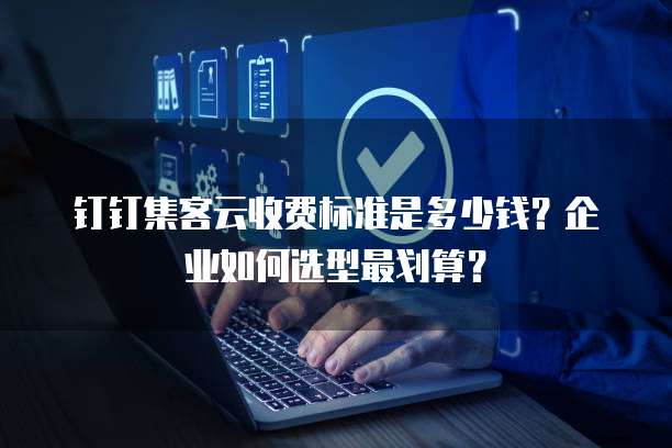 钉钉集客云收费标准是多少钱？企业如何选型最划算？