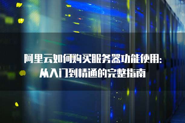 阿里云如何购买服务器功能使用:从入门到精通的完整指南