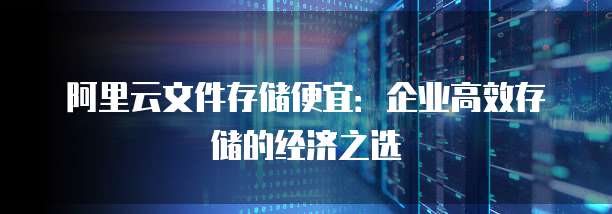 阿里云文件存储便宜:企业高效存储的经济之选