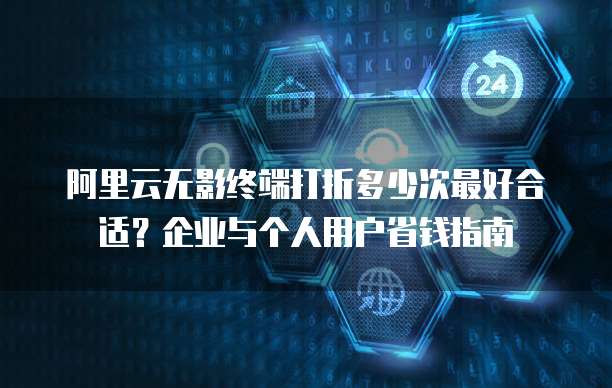 阿里云无影终端打折多少次最好合适？企业与个人用户省钱指南