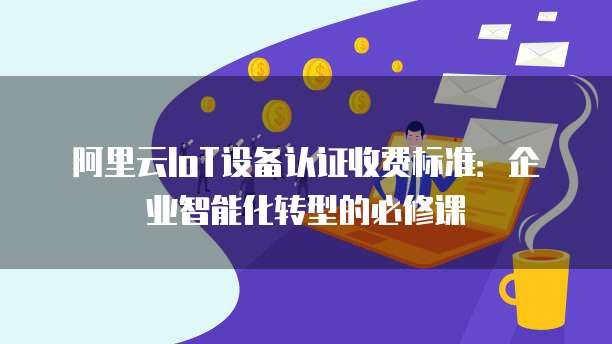 阿里云IoT设备认证收费标准：企业智能化转型的必修课