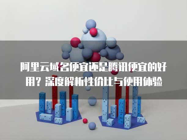 阿里云域名便宜还是腾讯便宜的好用?深度解析性价比与使用体验