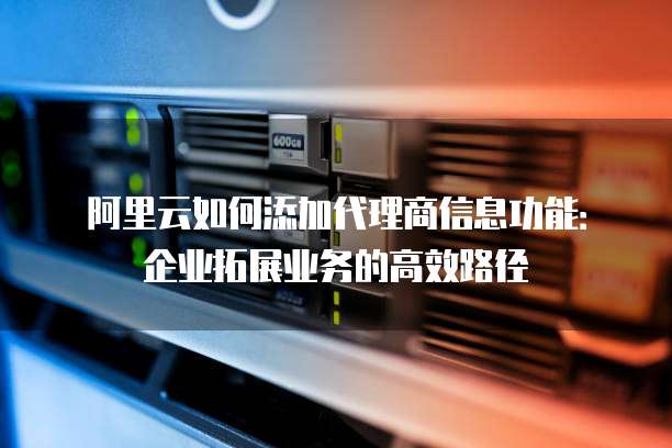 阿里云如何添加代理商信息功能:企业拓展业务的高效路径