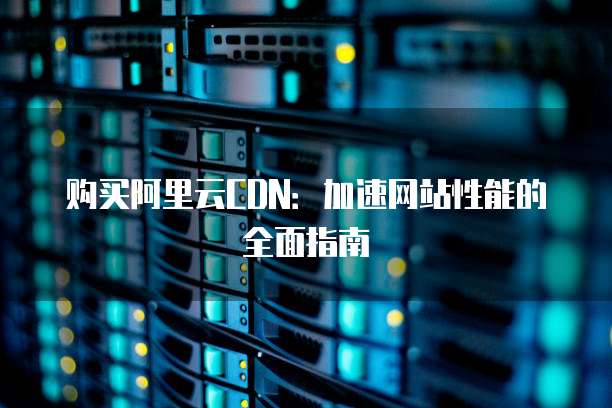 购买阿里云CDN:加速网站性能的全面指南