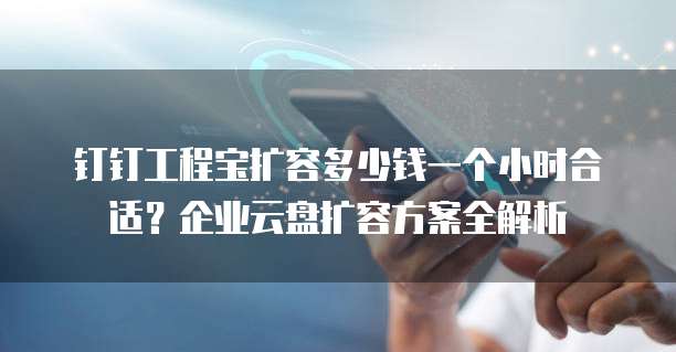 钉钉工程宝扩容多少钱一个小时合适?企业云盘扩容方案全解析