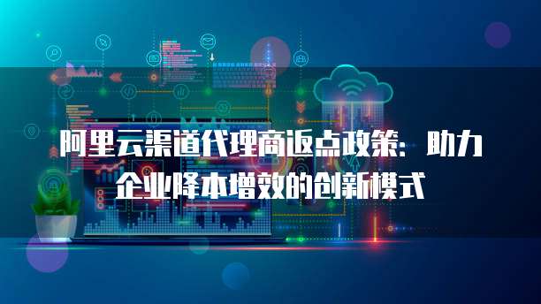阿里云渠道代理商返点政策:助力企业降本增效的创新模式