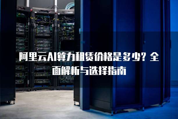 阿里云AI算力租赁价格是多少？全面解析与选择指南