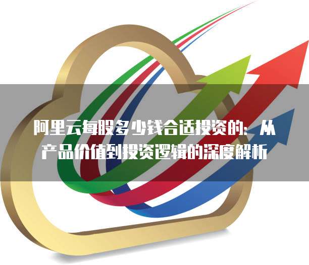 阿里云每股多少钱合适投资的:从产品价值到投资逻辑的深度解析