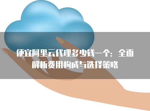 便宜阿里云代理多少钱一个:全面解析费用构成与选择策略