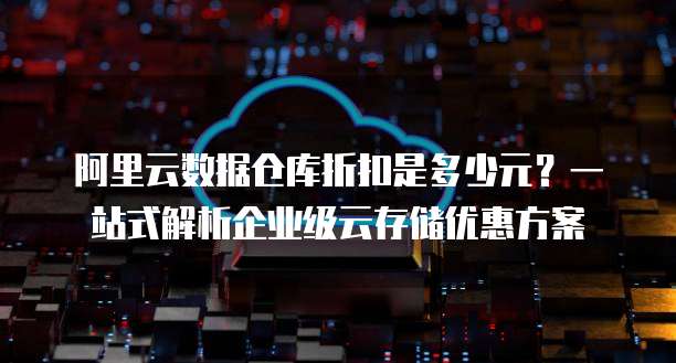 阿里云数据仓库折扣是多少元?一站式解析企业级云存储优惠方案